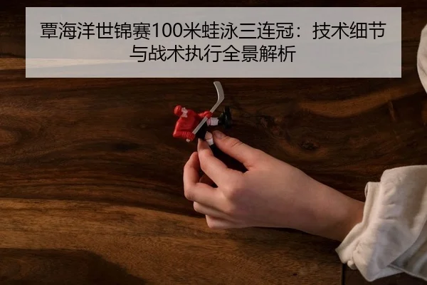 覃海洋世锦赛100米蛙泳三连冠：技术细节与战术执行全景解析